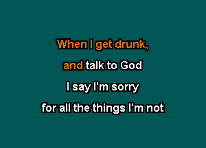 When I get drunk,
and talk to God

I say I'm sorry

for all the things I'm not