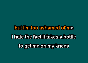 but I'm too ashamed of me

I hate the fact it takes a bottle

to get me on my knees