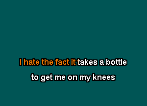 I hate the fact it takes a bottle

to get me on my knees