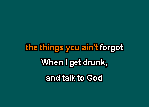 the things you ain't forgot

When I get drunk,
and talk to God
