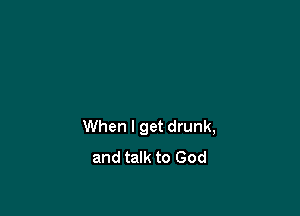 When I get drunk,
and talk to God