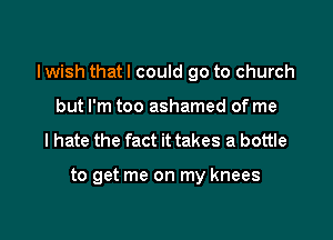 I wish that I could go to church

but I'm too ashamed of me
I hate the fact it takes a bottle

to get me on my knees