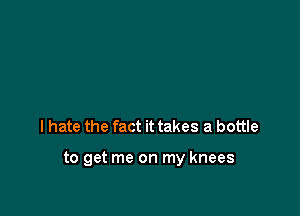 I hate the fact it takes a bottle

to get me on my knees