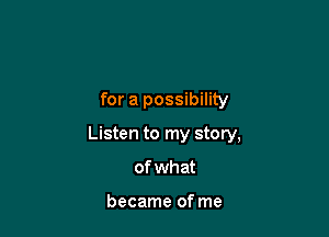 for a possibility

Listen to my story,

of wh at

became of me