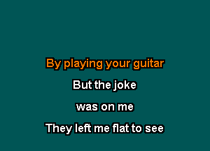 By playing your guitar

But thejoke
was on me

They left me flat to see