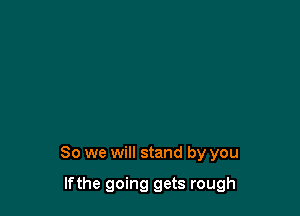 So we will stand by you

lfthe going gets rough