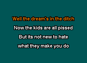 Well the dream's in the ditch
Now the kids are all pissed

But its not new to hate

what they make you do
