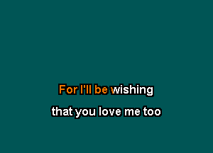 For I'll be wishing

that you love me too