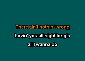 There ain't nothin' wrong

Lovin' you all night long's

all I wanna do