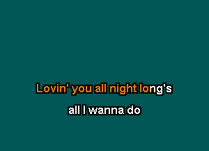 Lovin' you all night long's

all I wanna do