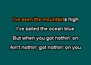 I've seen the mountains high
I've sailed the ocean blue

But when you got nothin' on

Ain't nothin' got nothin' on you