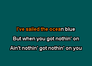 I've sailed the ocean blue

But when you got nothin' on

Ain't nothin' got nothin' on you