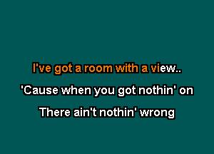 I've got a room with a view..

'Cause when you got nothin' on

There ain't nothin' wrong