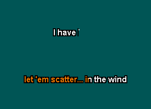 let 'em scatter... in the wind