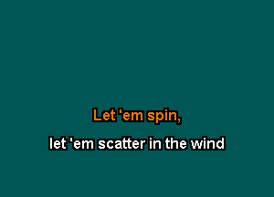 Let 'em spin,

let 'em scatter in the wind