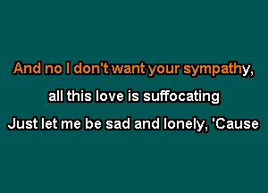 And no I don't want your sympathy,

all this love is suffocating

Just let me be sad and lonely, 'Cause