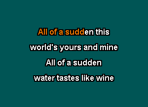 All of a sudden this

world's yours and mine

All ofa sudden

water tastes like wine