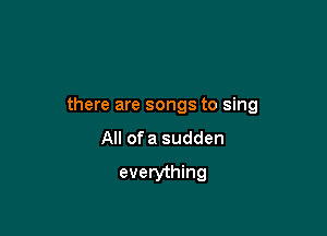there are songs to sing

All ofa sudden
everything