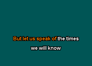 But let us speak ofthe times

we will know