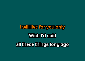 lwill live for you only
Wish I'd said

all these things long ago