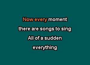 Now every moment

there are songs to sing

All ofa sudden
everything