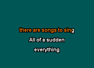 there are songs to sing

All ofa sudden
everything