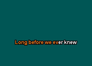 Long before we ever knew