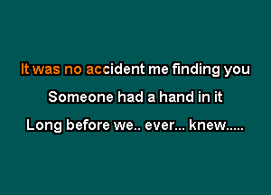 It was no accident me finding you

Someone had a hand in it

Long before we.. ever... knew .....
