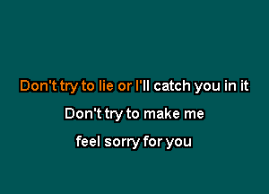 Don't try to lie or I'll catch you in it

Don't try to make me

feel sorry for you
