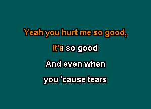 Yeah you hurt me so good,

it's so good
And even when

you 'cause tears