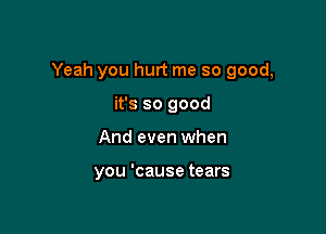 Yeah you hurt me so good,

it's so good
And even when

you 'cause tears