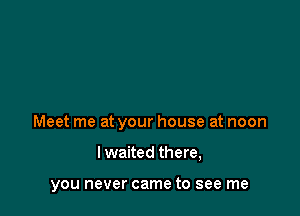 Meet me at your house at noon

I waited there,

you never came to see me