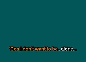 'Cos I don't want to be.. alone...