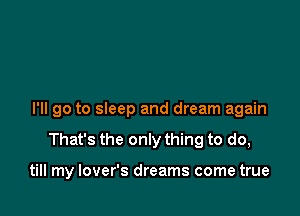 I'll go to sleep and dream again

That's the only thing to do,

till my lover's dreams come true