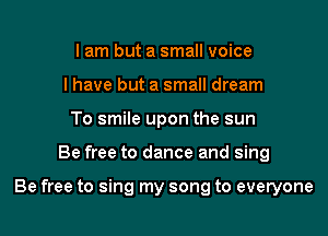 I am but a small voice
I have but a small dream
To smile upon the sun

Be free to dance and sing

Be free to sing my song to everyone