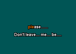 please .......

Don't leave.... me.... be .....