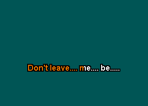 Don't leave.... me.... be .....