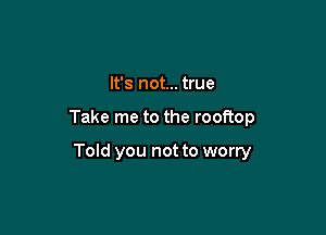 It's not... true

Take me to the rooftop

Told you not to worry