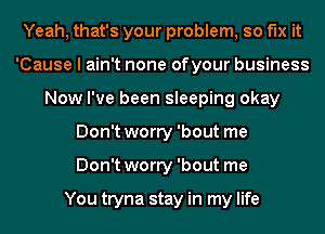 Yeah, that's your problem, so fix it
'Cause I ain't none ofyour business
Now I've been sleeping okay
Don't worry 'bout me
Don't worry 'bout me

You tryna stay in my life