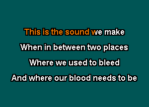 This is the sound we make

When in between two places

Where we used to bleed

And where our blood needs to be