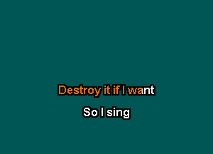 Destroy it if I want

So I sing