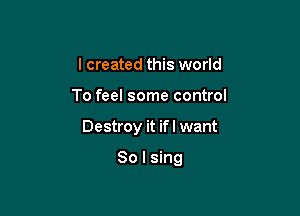 I created this world

To feel some control

Destroy it if I want

So I sing