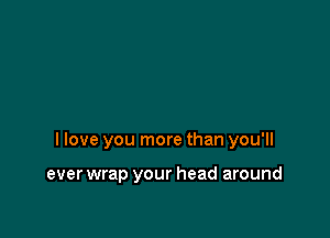 I love you more than you'll

ever wrap your head around