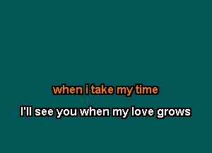 when i take my time

I'll see you when my love grows