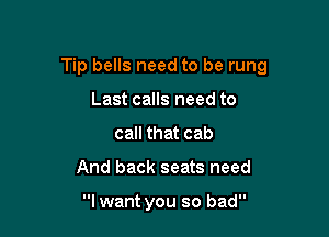 Tip bells need to be rung

Last calls need to
call that cab
And back seats need

I want you so bad