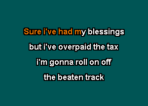 Sure i've had my blessings
but i've overpaid the tax

breathing on my face