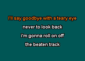 I'll say goodbye with a teary eye

neverto look back
i'm gonna roll on off

the beaten track