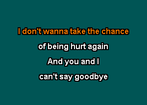 I don't wanna take the chance

of being hurt again

And you and I
can't say goodbye