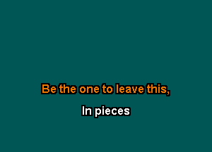 Be the one to leave this,

In pieces