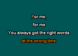 For me,

for me

You always got the right words

at the wrong time